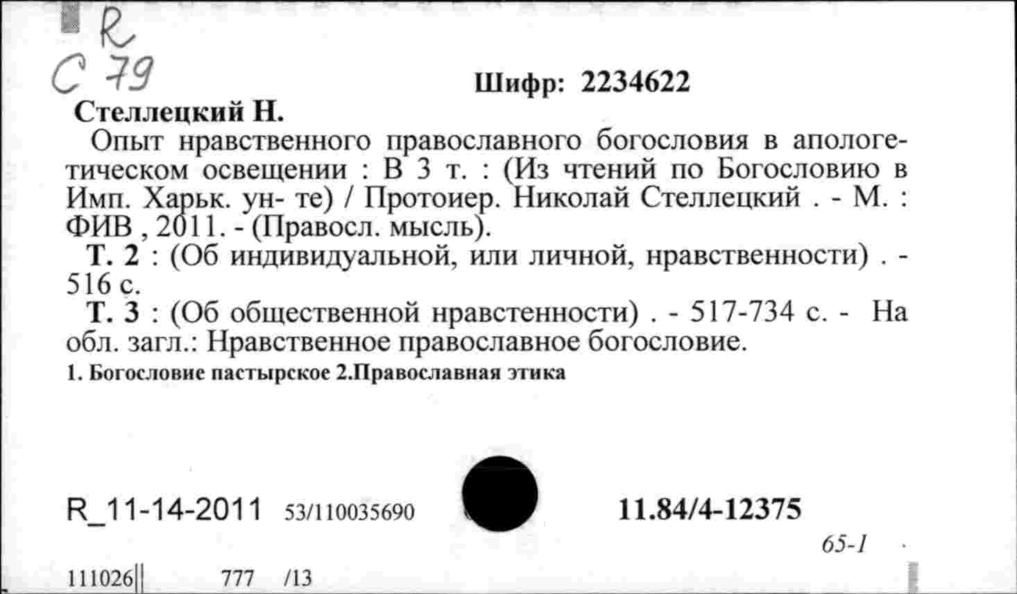 ﻿✓ -ЭД	Шифр: 2234622
Стеллецкий Н.
Опыт нравственного православного богословия в апологетическом освещении : В 3 т. : (Из чтений по Богословию в Имп. Харьк. ун- те) / Протоиер. Николай Стеллецкий . - М. : ФИВ ,2011.- (Правосл. мысль).
Т. 2 : (Об индивидуальной, или личной, нравственности) . -516 с.
Т. 3 : (Об общественной нравстенности) . - 517-734 с. - На обл. загл.: Нравственное православное богословие.
1. Богословие пастырское 2.Православная этика
И_1 1-14-201 1 53/110035690
11.84/4-12375
65-1
111026Ц	777 /13